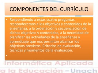 COMPONENTES DEL CURRÍCULO
• Respondiendo a estas cuatro preguntas
responderemos a los objetivos y contenidos de la
enseñanza, a la ordenación y secuenciación de
dichos objetivos y contenidos, a la necesidad de
planificar las actividades de la enseñanza y
aprendizaje que nos permitan alcanzar los
objetivos previstos. Criterios de evaluación,
técnicas y momentos de la evaluación.
•
 