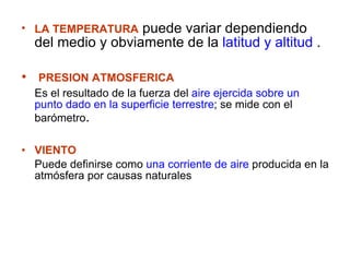 LA TEMPERATURA  puede variar dependiendo del medio y obviamente de la  latitud y altitud  . PRESION ATMOSFERICA   Es el resultado de la fuerza del  aire ejercida sobre un punto dado en la superficie terrestre ; se mide con el barómetro .  VIENTO  Puede definirse como  una corriente de aire  producida en la atmósfera por causas naturales 