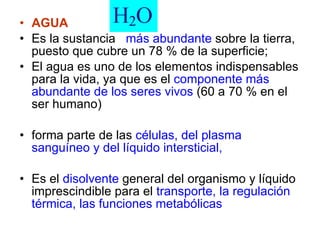 AGUA  Es la sustancia  más abundante  sobre la tierra, puesto que cubre un 78 % de la superficie;  El agua es uno de los elementos indispensables para la vida, ya que es el  componente más abundante de los seres vivos  (60 a 70 % en el ser humano) forma parte de las  células, del plasma sanguíneo y del líquido intersticial, Es el  disolvente  general del organismo y líquido imprescindible para el  transporte, la regulación térmica, las funciones metabólicas 