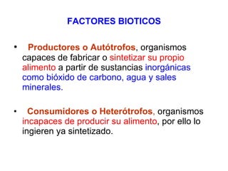FACTORES BIOTICOS    Productores o Autótrofos , organismos capaces de fabricar o  sintetizar su propio alimento  a partir de sustancias  inorgánicas como bióxido de carbono, agua y sales minerales. Consumidores o Heterótrofos ,  organismos  incapaces de producir su alimento , por ello lo ingieren ya sintetizado.  