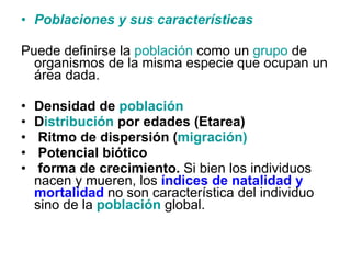 Poblaciones y sus  caracter ísticas Puede definirse la  población  como un  grupo  de organismos de la misma especie que ocupan un área dada.  Densidad de  población D istribución  por edades (Etarea) Ritmo de dispersión ( migración) Potencial biótico  forma de crecimiento.  Si bien los individuos nacen y mueren, los  índices de natalidad y mortalidad  no son característica del individuo sino de la  población   global.  