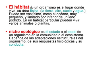 El  hábitat   de  un organismo es el lugar donde vive, su área  física , ( la tierra ,  aire ,  suelo  y  agua .) Puede ser vastísimo, como el océano, muy pequeño, y limitado por inferior de un leño podrido. En un hábitat particular pueden vivir varios animales o plantas.  nicho ecológico   es  el estado  o el  papel  de un organismo en la comunidad o el ecosistema. Depende de las adaptaciones estructurales del organismo, de sus respuestas fisiológicas y su  conducta .  
