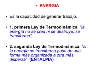 ENERGIA  Es la capacidad de generar trabajo.  1. primera Ley de Termodinámica :  “la energía no se crea ni se destruye, se   transforma”;   2. segunda Ley de Termodinámica :  “ si la energía se transforma pasa de una forma más organizada a otra más dispersa”   (ENTALPIA) 