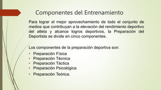 Componentes del Entrenamiento
Para lograr el mejor aprovechamiento de todo el conjunto de
medios que contribuyan a la elevación del rendimiento deportivo
del atleta y alcance logros deportivos, la Preparación del
Deportista se divide en cinco componentes.
Los componentes de la preparación deportiva son:
• Preparación Física
• Preparación Técnica
• Preparación Táctica
• Preparación Psicológica
• Preparación Teórica.
 