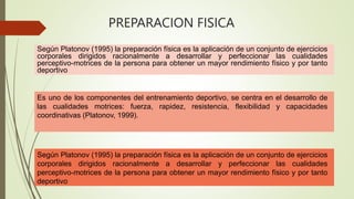 Según Platonov (1995) la preparación física es la aplicación de un conjunto de ejercicios
corporales dirigidos racionalmente a desarrollar y perfeccionar las cualidades
perceptivo-motrices de la persona para obtener un mayor rendimiento físico y por tanto
deportivo
Es uno de los componentes del entrenamiento deportivo, se centra en el desarrollo de
las cualidades motrices: fuerza, rapidez, resistencia, flexibilidad y capacidades
coordinativas (Platonov, 1999).
Según Platonov (1995) la preparación física es la aplicación de un conjunto de ejercicios
corporales dirigidos racionalmente a desarrollar y perfeccionar las cualidades
perceptivo-motrices de la persona para obtener un mayor rendimiento físico y por tanto
deportivo
PREPARACION FISICA
 