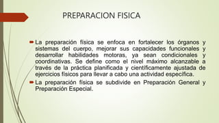 PREPARACION FISICA
La preparación física se enfoca en fortalecer los órganos y
sistemas del cuerpo, mejorar sus capacidades funcionales y
desarrollar habilidades motoras, ya sean condicionales y
coordinativas. Se define como el nivel máximo alcanzable a
través de la práctica planificada y científicamente ajustada de
ejercicios físicos para llevar a cabo una actividad específica.
La preparación física se subdivide en Preparación General y
Preparación Especial.
 