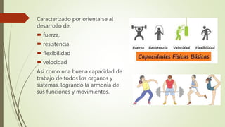 Caracterizado por orientarse al
desarrollo de:
 fuerza,
 resistencia
 flexibilidad
 velocidad
Así como una buena capacidad de
trabajo de todos los órganos y
sistemas, logrando la armonía de
sus funciones y movimientos.
 