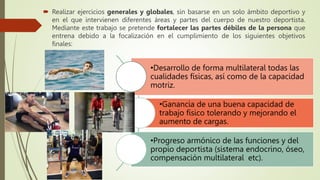  Realizar ejercicios generales y globales, sin basarse en un solo ámbito deportivo y
en el que intervienen diferentes áreas y partes del cuerpo de nuestro deportista.
Mediante este trabajo se pretende fortalecer las partes débiles de la persona que
entrena debido a la focalización en el cumplimiento de los siguientes objetivos
finales:
•Desarrollo de forma multilateral todas las
cualidades físicas, así como de la capacidad
motriz.
•Ganancia de una buena capacidad de
trabajo físico tolerando y mejorando el
aumento de cargas.
•Progreso armónico de las funciones y del
propio deportista (sistema endocrino, óseo,
compensación multilateral etc).
 