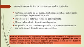 Los objetivos en este tipo de preparación son los siguientes:
 Perfeccionamiento de las cualidades físicas específicas del deporte
practicado por la persona interesada.
 Incremento del potencial funcional del deportista.
 Mejora del resultado deportivo en la prueba.
 Proporción de una rápida recuperación tras el entrenamiento o la
competición del deporte o prueba específica.
Nota: En muchos casos, la preparación física especial se realiza tras la preparación física
general, ya que esta última es su base. Por supuesto, dicho tipo de preparación física se
relaciona también con la especialidad deportiva practicada, a la que se debe buscar la
máxima similitud a la hora de realizar los entrenamiento
 