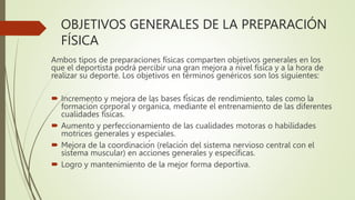 OBJETIVOS GENERALES DE LA PREPARACIÓN
FÍSICA
Ambos tipos de preparaciones físicas comparten objetivos generales en los
que el deportista podrá percibir una gran mejora a nivel física y a la hora de
realizar su deporte. Los objetivos en términos genéricos son los siguientes:
 Incremento y mejora de las bases físicas de rendimiento, tales como la
formación corporal y orgánica, mediante el entrenamiento de las diferentes
cualidades físicas.
 Aumento y perfeccionamiento de las cualidades motoras o habilidades
motrices generales y especiales.
 Mejora de la coordinación (relación del sistema nervioso central con el
sistema muscular) en acciones generales y específicas.
 Logro y mantenimiento de la mejor forma deportiva.
 