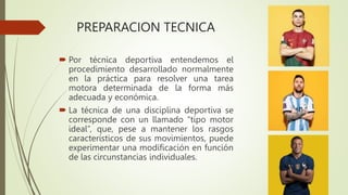 PREPARACION TECNICA
 Por técnica deportiva entendemos el
procedimiento desarrollado normalmente
en la práctica para resolver una tarea
motora determinada de la forma más
adecuada y económica.
 La técnica de una disciplina deportiva se
corresponde con un llamado “tipo motor
ideal”, que, pese a mantener los rasgos
característicos de sus movimientos, puede
experimentar una modificación en función
de las circunstancias individuales.
 