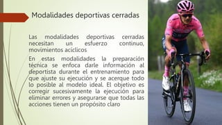 Modalidades deportivas cerradas
Las modalidades deportivas cerradas
necesitan un esfuerzo continuo,
movimientos acíclicos
En estas modalidades la preparación
técnica se enfoca darle información al
deportista durante el entrenamiento para
que ajuste su ejecución y se acerque todo
lo posible al modelo ideal. El objetivo es
corregir sucesivamente la ejecución para
eliminar errores y asegurarse que todas las
acciones tienen un propósito claro
 