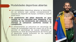 Modalidades deportivas abiertas
 Las modalidades deportivas abiertas se desarrollan
en un entorno que cambia constantemente e
incluyen los deportes de equipo, combate y raqueta
entre otros.
 El rendimiento del atleta depende en gran
medida de su capacidad para adaptarse a los
cambios en las condiciones del ambiente y de
manejar el cansancio conforme avanza la
competición.
 El entrenamiento se estructura en secuencias de
tareas de complejidad cada vez mayor con el fin de
permitir el aprendizaje de nuevas habilidades y
aumentar su nivel de automatización de forma que
el deportista pueda enfocarse en los aspectos
tácticos de la competencia
 