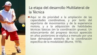 La etapa del desarrollo Multilateral de
la Técnica
Aquí se da prioridad a la ampliación de las
capacidades coordinativas, y por tanto del
repertorio de movimientos y de la experiencia
motora, y a la adquisición de habilidades
técnicas básicas (en la coordinación gruesa). Un
estancamiento del progreso técnico aparecido
en años posteriores se explica a menudo por una
base demasiado estrecha de la coordinación
específica de la modalidad (Blume, 1978).
 
