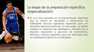 La etapa de la preparación específica
(especialización)
 Es una fase avanzada en el entrenamiento deportivo
que se enfoca en desarrollar y perfeccionar las
habilidades técnicas específicas requeridas para una
disciplina deportiva particular. En esta etapa, los atletas
trabajan en aspectos más detallados y refinados de su
deporte, mejorando la ejecución de movimientos,
técnicas y tácticas específicas que son esenciales para
un rendimiento óptimo en su disciplina.
 