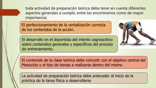 toda actividad de preparación teórica debe tener en cuenta diferentes
aspectos generales a cumplir, entre los encontramos como de mayor
importancia:
El perfeccionamiento de la verbalización correcta
de los contenidos de la acción.
El desarrollo en el deportista del interés cognoscitivo
sobre contenidos generales y específicos del proceso
de entrenamiento.
El contenido de la clase teórica debe coincidir con el objetivo central del
Mesociclo y el tipo de tareas a realizarse dentro del mismo
La actividad de preparación teórica debe anteceder al inicio de la
práctica de la tarea física a desarrollarse
 