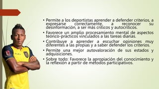 • Permite a los deportistas aprender a defender criterios, a
expresarse correctamente, a reconocer su
desinformación, a ser más críticos y autocríticos.
• Favorece un amplio procesamiento mental de aspectos
teórico-prácticos vinculados a las tareas diarias.
• Contribuye a aprender a escuchar opiniones muy
diferentes a las propias y a saber defender los criterios.
• Permite una mejor autovaloración de sus estados y
adquisiciones.
• Sobre todo: Favorece la apropiación del conocimiento y
la reflexión a partir de métodos participativos.
 