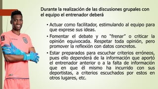Durante la realización de las discusiones grupales con
el equipo el entrenador deberá
• Actuar como facilitador, estimulando al equipo para
que exprese sus ideas.
• Fomentar el debate y no “frenar” o criticar la
opinión equivocada. Respetar toda opinión, pero
promover la reflexión con datos concretos.
• Estar preparados para escuchar criterios erróneos,
pues ello dependerá de la información que aportó
el entrenador anterior o a la falta de información
que en que él mismo ha incurrido con sus
deportistas, a criterios escuchados por estos en
otros lugares, etc.
 