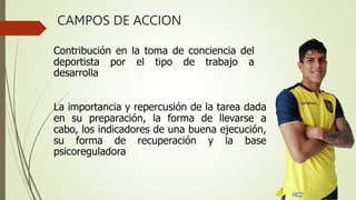 Contribución en la toma de conciencia del
deportista por el tipo de trabajo a
desarrolla
La importancia y repercusión de la tarea dada
en su preparación, la forma de llevarse a
cabo, los indicadores de una buena ejecución,
su forma de recuperación y la base
psicoreguladora
CAMPOS DE ACCION
 