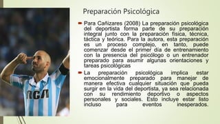 Preparación Psicológica
 Para Cañizares (2008) La preparación psicológica
del deportista forma parte de su preparación
integral junto con la preparación física, técnica,
táctica y teórica. Para la autora, esta preparación
es un proceso complejo, en tanto, puede
comenzar desde el primer día de entrenamiento
con la presencia del psicólogo o un entrenador
preparado para asumir algunas orientaciones y
tareas psicológicas
 La preparación psicológica implica estar
emocionalmente preparado para manejar de
manera efectiva cualquier situación que pueda
surgir en la vida del deportista, ya sea relacionada
con su rendimiento deportivo o aspectos
personales y sociales. Esto incluye estar listo
incluso para eventos inesperados.
 