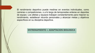 El rendimiento deportivo puede medirse en eventos individuales, como
carreras o competiciones, o a lo largo de temporadas enteras en deportes
de equipo. Los atletas y equipos trabajan constantemente para mejorar su
rendimiento, establecer récords personales y alcanzar metas y objetivos
específicos en su disciplina deportiva.
ENTRENAMIENTO = ADAPTACION BIOLOGICA
 