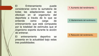 El Entrenamiento puede
considerarse como la sumatoria de
todas las adaptaciones que se
efectúan en el organismo del
deportista a través de lo que se
entiende como carga de
entrenamiento que está compuesta
por la totalidad de estímulos que el
organismo soporta durante la acción
de entrenar.
El entrenamiento deportivo se
presenta en la actualidad bajo estas
tres posibilidades:
1. Aumento del rendimiento.
2. Mantenimiento del rendimiento.
3. Reducción del rendimiento.
 