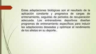 Estas adaptaciones biológicas son el resultado de la
aplicación constante y progresiva de cargas de
entrenamiento, seguidas de periodos de recuperación
adecuada. Los entrenadores deportivos diseñan
programas de entrenamiento específicos para inducir
las adaptaciones deseadas y optimizar el rendimiento
de los atletas en su deporte..
 