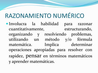 RAZONAMIENTO NUMÉRICO 
 Involucra la habilidad para razonar 
cuantitativamente, estructurando, 
organizando y resolviendo problemas, 
utilizando un método y/o fórmula 
matemática. Implica determinar 
operaciones apropiadas para resolver con 
rapidez, pensar en términos matemáticos 
y aprender matemáticas. 
 