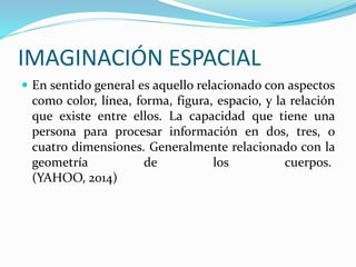 IMAGINACIÓN ESPACIAL 
 En sentido general es aquello relacionado con aspectos 
como color, línea, forma, figura, espacio, y la relación 
que existe entre ellos. La capacidad que tiene una 
persona para procesar información en dos, tres, o 
cuatro dimensiones. Generalmente relacionado con la 
geometría de los cuerpos. 
(YAHOO, 2014) 
 