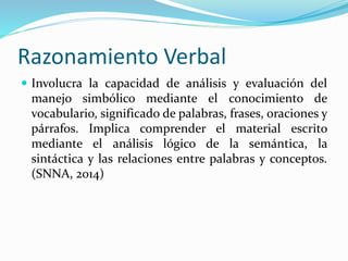Razonamiento Verbal 
 Involucra la capacidad de análisis y evaluación del 
manejo simbólico mediante el conocimiento de 
vocabulario, significado de palabras, frases, oraciones y 
párrafos. Implica comprender el material escrito 
mediante el análisis lógico de la semántica, la 
sintáctica y las relaciones entre palabras y conceptos. 
(SNNA, 2014) 
 