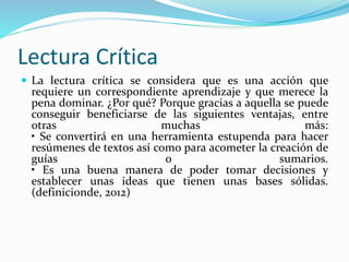 Lectura Crítica 
 La lectura crítica se considera que es una acción que 
requiere un correspondiente aprendizaje y que merece la 
pena dominar. ¿Por qué? Porque gracias a aquella se puede 
conseguir beneficiarse de las siguientes ventajas, entre 
otras muchas más: 
• Se convertirá en una herramienta estupenda para hacer 
resúmenes de textos así como para acometer la creación de 
guías o sumarios. 
• Es una buena manera de poder tomar decisiones y 
establecer unas ideas que tienen unas bases sólidas. 
(definicionde, 2012) 
 