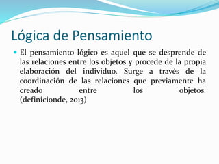 Lógica de Pensamiento 
 El pensamiento lógico es aquel que se desprende de 
las relaciones entre los objetos y procede de la propia 
elaboración del individuo. Surge a través de la 
coordinación de las relaciones que previamente ha 
creado entre los objetos. 
(definicionde, 2013) 
 