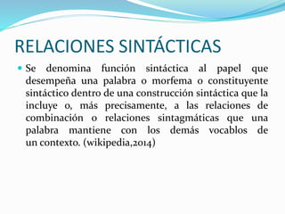 RELACIONES SINTÁCTICAS 
 Se denomina función sintáctica al papel que 
desempeña una palabra o morfema o constituyente 
sintáctico dentro de una construcción sintáctica que la 
incluye o, más precisamente, a las relaciones de 
combinación o relaciones sintagmáticas que una 
palabra mantiene con los demás vocablos de 
un contexto. (wikipedia,2014) 
 