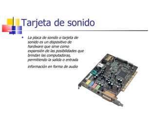 Tarjeta de sonido
   La placa de sonido o tarjeta de
    sonido es un dispositivo de
    hardware que sirve como
    expansión de las posibilidades que
    brindan las computadoras,
    permitiendo la salida o entrada de
    información en forma de audio.
 