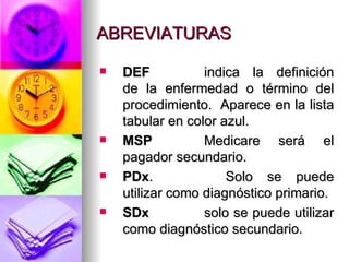 ABREVIATURAS DEF indica la definición de la enfermedad o término del procedimiento.  Aparece en la lista tabular en color azul. MSP Medicare será el pagador secundario. PDx .  Solo se puede utilizar como diagnóstico primario. SDx solo se puede utilizar como diagnóstico secundario. 