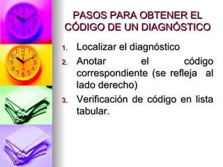 PASOS PARA OBTENER EL CÓDIGO DE UN DIAGNÓSTICO Localizar el diagnóstico Anotar el código correspondiente (se refleja  al lado derecho) Verificación de código en lista tabular. 