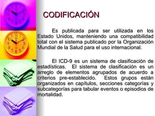 CODIFICACIÓN Es publicada para ser utilizada en los Estado Unidos, manteniendo una compatibilidad total con el sistema publicado por la Organización Mundial de la Salud para el uso internacional. El ICD-9 es un sistema de clasificación de estadísticas.  El sistema de clasificación es un arreglo de elementos agrupados de acuerdo a criterios pre-establecido.  Estos grupos están organizados en capítulos, secciones categorías y subcategorías para tabular eventos o episodios de mortalidad. 