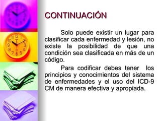 CONTINUACIÓN Solo puede existir un lugar para clasificar cada enfermedad y lesión, no existe la posibilidad de que una condición sea clasificada en más de un código. Para codificar debes tener  los principios y conocimientos del sistema de enfermedades y el uso del ICD-9 CM de manera efectiva y apropiada.  