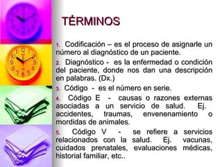 TÉRMINOS Codificación – es el proceso de asignarle un número al diagnóstico de un paciente. Diagnóstico -  es la enfermedad o condición del paciente, donde nos dan una descripción en palabras. (Dx.) Código  -  es el número en serie. Código E  -  causas o razones externas asociadas a un servicio de salud.  Ej.  accidentes, traumas, envenenamiento o mordidas de animales. Código V  -  se refiere a servicios relacionados con la salud.  Ej.  vacunas, cuidados prenatales, evaluaciones médicas, historial familiar, etc.. 