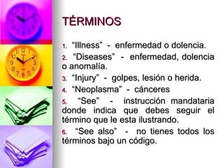 TÉRMINOS “ Illness”  -  enfermedad o dolencia. “ Diseases”  -  enfermedad, dolencia o anomalía. “ Injury”  -  golpes, lesión o herida. “ Neoplasma”  -  cánceres “ See”  -  instrucción mandataria donde indica que debes seguir el término que le esta ilustrando. “ See also”  -  no tienes todos los términos bajo un código. 