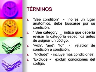 TÉRMINOS “ See condition”  -  no es un lugar anatómico, debe buscarse por su condición. “  See category  _  indica que debería revisar la categoría específica antes de asignar un código. “ with”, “and”, “to”  -  relación de condición a condición. “ Include”  - incluye más condiciones. “ Exclude -  excluir condiciones del código. 