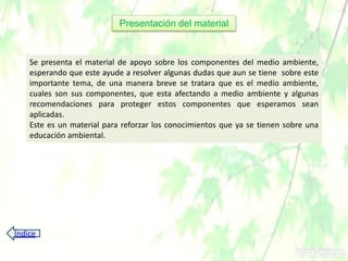 Presentación del material
Se presenta el material de apoyo sobre los componentes del medio ambiente,
esperando que este ayude a resolver algunas dudas que aun se tiene sobre este
importante tema, de una manera breve se tratara que es el medio ambiente,
cuales son sus componentes, que esta afectando a medio ambiente y algunas
recomendaciones para proteger estos componentes que esperamos sean
aplicadas.
Este es un material para reforzar los conocimientos que ya se tienen sobre una
educación ambiental.
Índice
 