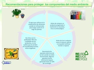 Antes de comprar un
producto pregúntate si
realmente lo necesitas,
sino es antiecológico.
Antes de tirar cualquier
cosa a la basura, piensa
si se puede reutilizar,
reciclar o reparar.
Desconecta los
aparatos eléctricos de
la red cuando no están
funcionando. Algunos
aparatos (como
televisores) siguen
gastando hasta un 33%
de la energía.
Sé crítico con la
publicidad. Mira las
cualidades de los
productos, no los
sueños que te venden
en la publicidad muchas
veces engañosa.
El agua que utilices en la
preparación de alimentos
puede ser almacenada
para luego usarla en el
riego de plantas.
Recomendaciones para proteger los componentes del medio ambiente
Índice
 