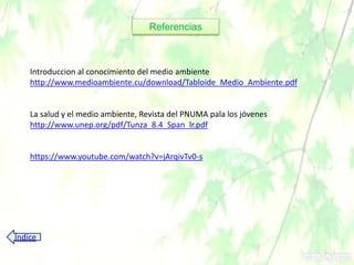 Introduccion al conocimiento del medio ambiente
http://www.medioambiente.cu/download/Tabloide_Medio_Ambiente.pdf
La salud y el medio ambiente, Revista del PNUMA pala los jóvenes
http://www.unep.org/pdf/Tunza_8.4_Span_lr.pdf
https://www.youtube.com/watch?v=jArqivTv0-s
Referencias
Índice
 