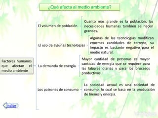 ¿Qué afecta al medio ambiente?
Factores humanos
que afectan el
medio ambiente
El volumen de población
El uso de algunas tecnologías
La demanda de energía
Los patrones de consumo
Cuanto mas grande es la población, las
necesidades humanas también se hacen
grandes.
Algunas de las tecnologías modifican
enormes cantidades de terreno, su
impacto es bastante negativo para el
medio natural.
Mayor cantidad de personas es mayor
cantidad de energía que se requiere para
las labores diarias y para los procesos
productivos.
La sociedad actual es una sociedad de
consumo, lo cual se basa en la producción
de bienes y energía.
Índice
 