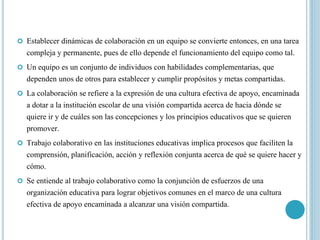  Establecer dinámicas de colaboración en un equipo se convierte entonces, en una tarea
compleja y permanente, pues de ello depende el funcionamiento del equipo como tal.
 Un equipo es un conjunto de individuos con habilidades complementarias, que
dependen unos de otros para establecer y cumplir propósitos y metas compartidas.
 La colaboración se refiere a la expresión de una cultura efectiva de apoyo, encaminada
a dotar a la institución escolar de una visión compartida acerca de hacia dónde se
quiere ir y de cuáles son las concepciones y los principios educativos que se quieren
promover.
 Trabajo colaborativo en las instituciones educativas implica procesos que faciliten la
comprensión, planificación, acción y reflexión conjunta acerca de qué se quiere hacer y
cómo.
 Se entiende al trabajo colaborativo como la conjunción de esfuerzos de una
organización educativa para lograr objetivos comunes en el marco de una cultura
efectiva de apoyo encaminada a alcanzar una visión compartida.
 