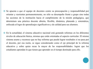  Se apuesta a que el equipo de docentes centre su preocupación y responsabilidad por
orientar y reorientar permanentemente, no sólo su desempeño frente a grupo sino todas
las acciones de la institución hacia el cumplimiento de la misión pedagógica, que
determinen una práctica docente abierta, flexible, dinámica, planeada y sistemática,
enfocada al logro de aprendizajes significativos y de calidad para sus alumnos.
 En la actualidad, el sistema educativo nacional está gestando reformas en los diferentes
niveles de educación básica, mismas que están orientadas al aspecto curricular. El mismo
sistema asume y reconoce que no hay reforma que pueda lograr resultados si no pasa por
el docente, por esa razón, se sigue considerando como el eje principal de la reforma
educativa y sobre quien recae la mayor de las responsabilidades: lograr que los
estudiantes aprendan lo que tienen que aprender en el tiempo destinado para ello.
 