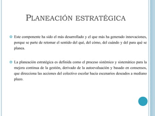  Este componente ha sido el más desarrollado y el que más ha generado innovaciones,
porque se parte de retomar el sentido del qué, del cómo, del cuándo y del para qué se
planea.
 La planeación estratégica es definida como el proceso sistémico y sistemático para la
mejora continua de la gestión, derivado de la autoevaluación y basado en consensos,
que direcciona las acciones del colectivo escolar hacia escenarios deseados a mediano
plazo.
PLANEACIÓN ESTRATÉGICA
 
