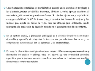  Una planeación estratégica es participativa cuando en la escuela se involucra a
los alumnos, padres de familia, maestros, director y, como apoyos externos, al
supervisor, jefe de sector y/o de enseñanza. Su diseño, ejecución y seguimiento
es responsabilidad IV 67 de todos ellos y muestra los deseos de mejora y las
formas que, desde su punto de vista, son las idóneas para obtenerla, dando
respuesta a la capacidad de decisión basada en el conocimiento de su contexto.
 En un sentido amplio, la planeación estratégica es el conjunto de procesos de diseño,
desarrollo y operación de proyectos de intervención que relacionan las metas y las
competencias institucionales con las demandas y las oportunidades.
 En tanto, la planeación estratégica situacional es concebida como un proceso continuo y
sistemático de análisis y diálogo entre los actores de una comunidad educativa
específica, para seleccionar una dirección de acciones clave de resultados que cambian
situaciones al superar resistencias.
 