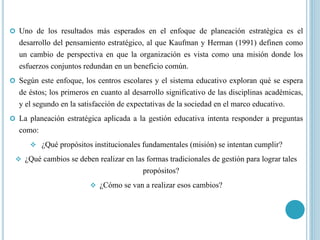 Uno de los resultados más esperados en el enfoque de planeación estratégica es el
desarrollo del pensamiento estratégico, al que Kaufman y Herman (1991) definen como
un cambio de perspectiva en que la organización es vista como una misión donde los
esfuerzos conjuntos redundan en un beneficio común.
 Según este enfoque, los centros escolares y el sistema educativo exploran qué se espera
de éstos; los primeros en cuanto al desarrollo significativo de las disciplinas académicas,
y el segundo en la satisfacción de expectativas de la sociedad en el marco educativo.
 La planeación estratégica aplicada a la gestión educativa intenta responder a preguntas
como:
 ¿Qué propósitos institucionales fundamentales (misión) se intentan cumplir?
 ¿Qué cambios se deben realizar en las formas tradicionales de gestión para lograr tales
propósitos?
 ¿Cómo se van a realizar esos cambios?
 